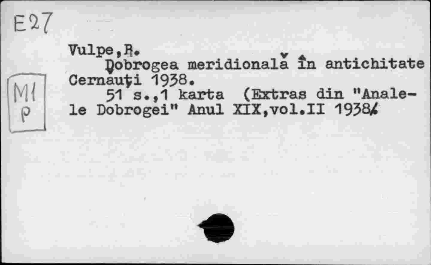 ﻿Ml ?
Vulpe.fl»	v A
Çobrogea meridionals xn antichitate Cernau^i 1938.
51 s.,1 karta (Extras din "Anale-le Dobrogei” Anul XIX,vol.II 1938X